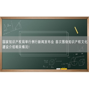 国家知识产权局举行例行新闻发布会 首次围绕知识产权文化建设介绍相关情况！