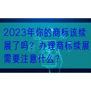 2023年你的商标该续展了吗？办理商标续展需要注意什么？